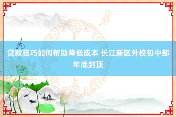 贷款技巧如何帮助降低成本 长江新区外校初中部年底封顶