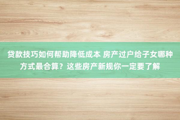 贷款技巧如何帮助降低成本 房产过户给子女哪种方式最合算？这些房产新规你一定要了解