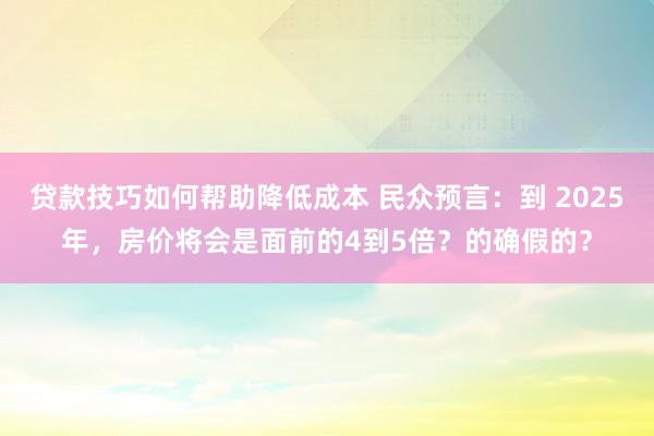 贷款技巧如何帮助降低成本 民众预言：到 2025年，房价将会是面前的4到5倍？的确假的？