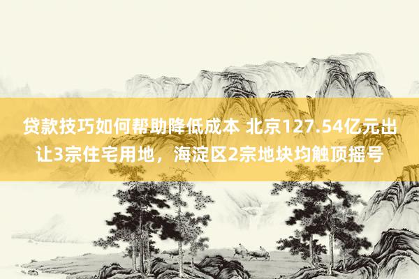 贷款技巧如何帮助降低成本 北京127.54亿元出让3宗住宅用地，海淀区2宗地块均触顶摇号