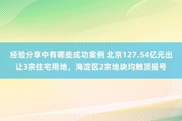 经验分享中有哪些成功案例 北京127.54亿元出让3宗住宅用地，海淀区2宗地块均触顶摇号