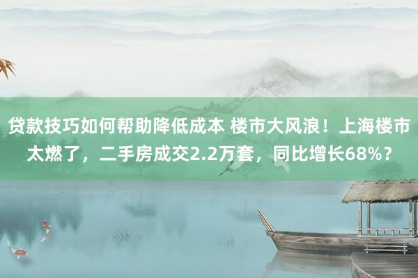 贷款技巧如何帮助降低成本 楼市大风浪！上海楼市太燃了，二手房成交2.2万套，同比增长68%？