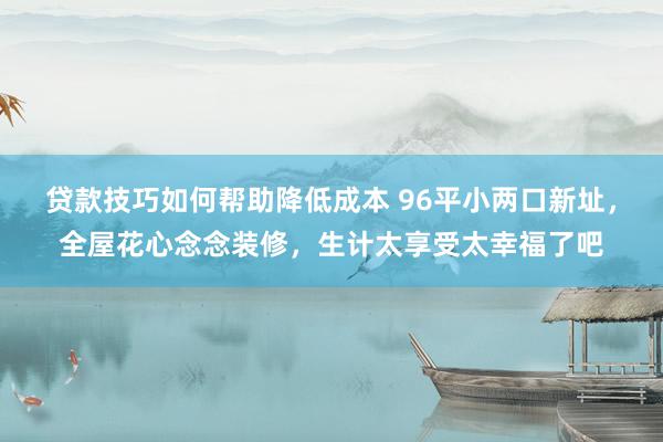 贷款技巧如何帮助降低成本 96平小两口新址，全屋花心念念装修，生计太享受太幸福了吧