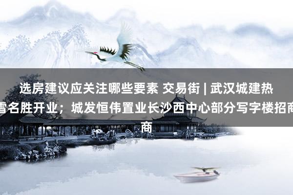 选房建议应关注哪些要素 交易街 | 武汉城建热雪名胜开业；城发恒伟置业长沙西中心部分写字楼招商