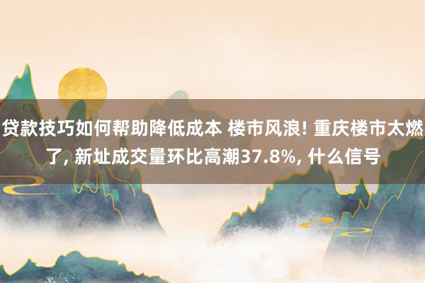 贷款技巧如何帮助降低成本 楼市风浪! 重庆楼市太燃了, 新址成交量环比高潮37.8%, 什么信号