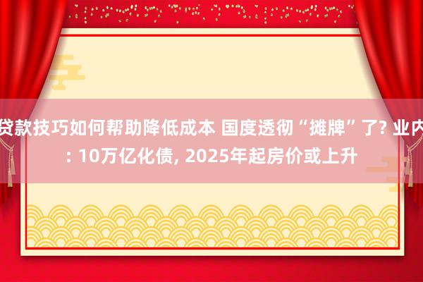 贷款技巧如何帮助降低成本 国度透彻“摊牌”了? 业内: 10万亿化债, 2025年起房价或上升