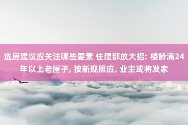 选房建议应关注哪些要素 住建部放大招: 楼龄满24年以上老屋子, 按新规照应, 业主或将发家