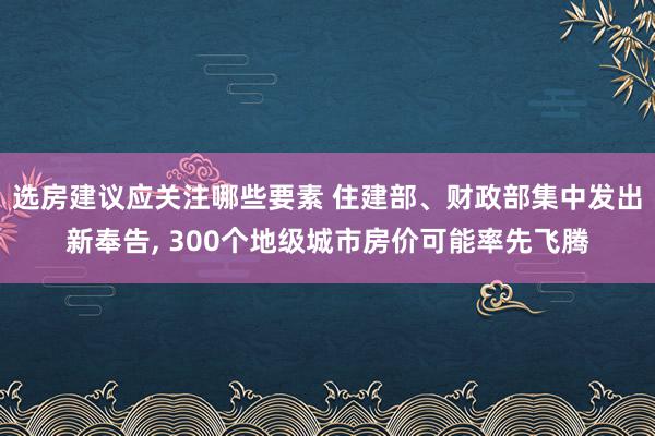 选房建议应关注哪些要素 住建部、财政部集中发出新奉告, 300个地级城市房价可能率先飞腾