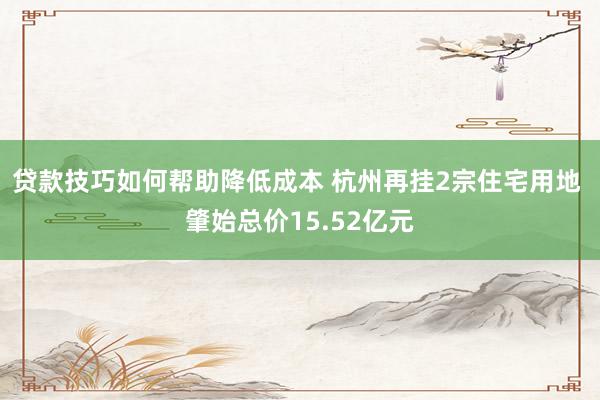 贷款技巧如何帮助降低成本 杭州再挂2宗住宅用地 肇始总价15.52亿元