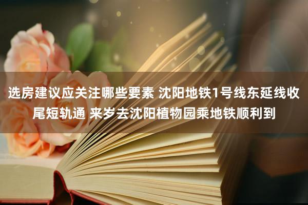 选房建议应关注哪些要素 沈阳地铁1号线东延线收尾短轨通 来岁去沈阳植物园乘地铁顺利到