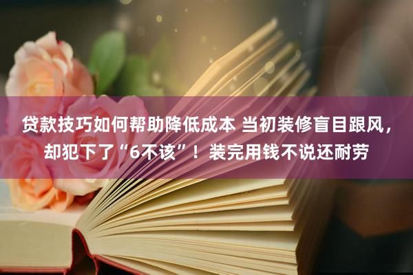 贷款技巧如何帮助降低成本 当初装修盲目跟风，却犯下了“6不该”！装完用钱不说还耐劳