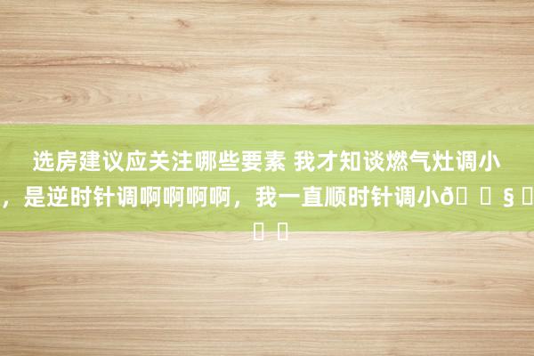 选房建议应关注哪些要素 我才知谈燃气灶调小火，是逆时针调啊啊啊啊，我一直顺时针调小😧 ​​