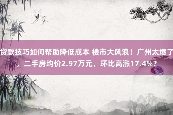 贷款技巧如何帮助降低成本 楼市大风浪！广州太燃了，二手房均价2.97万元，环比高涨17.4%？