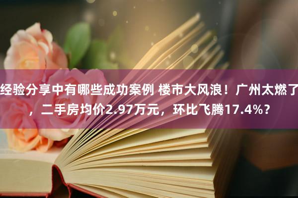 经验分享中有哪些成功案例 楼市大风浪！广州太燃了，二手房均价2.97万元，环比飞腾17.4%？