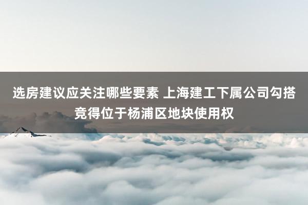 选房建议应关注哪些要素 上海建工下属公司勾搭竞得位于杨浦区地块使用权