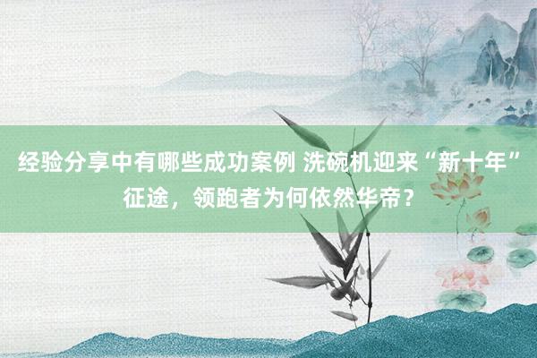 经验分享中有哪些成功案例 洗碗机迎来“新十年”征途，领跑者为何依然华帝？