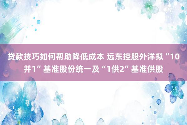 贷款技巧如何帮助降低成本 远东控股外洋拟“10并1”基准股份统一及“1供2”基准供股