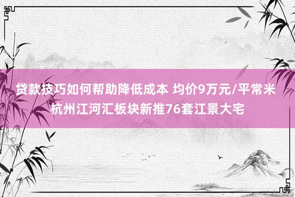 贷款技巧如何帮助降低成本 均价9万元/平常米 杭州江河汇板块新推76套江景大宅