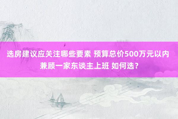 选房建议应关注哪些要素 预算总价500万元以内 兼顾一家东谈主上班 如何选？