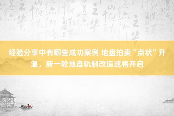 经验分享中有哪些成功案例 地盘拍卖“点状”升温，新一轮地盘轨制改造或将开启