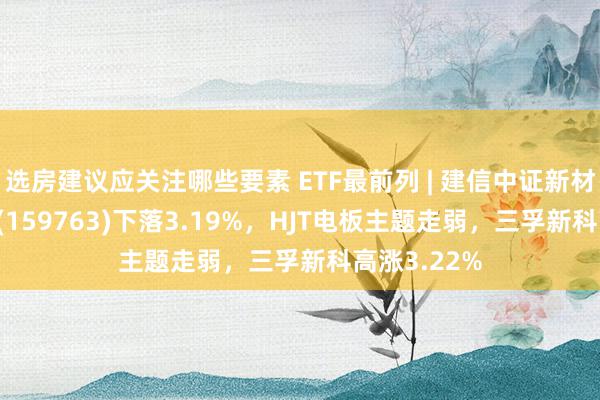 选房建议应关注哪些要素 ETF最前列 | 建信中证新材料主题ETF(159763)下落3.19%，HJT电板主题走弱，三孚新科高涨3.22%