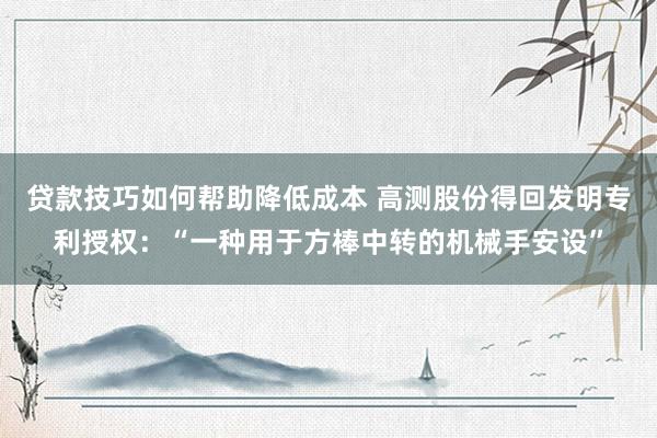 贷款技巧如何帮助降低成本 高测股份得回发明专利授权：“一种用于方棒中转的机械手安设”