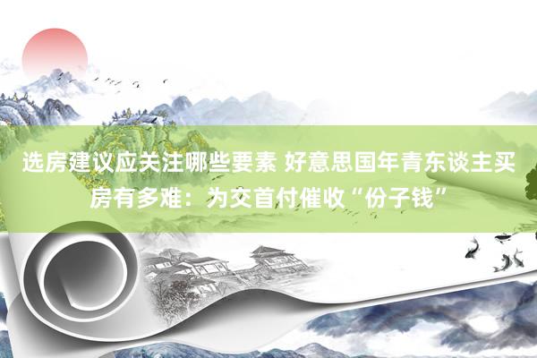 选房建议应关注哪些要素 好意思国年青东谈主买房有多难：为交首付催收“份子钱”