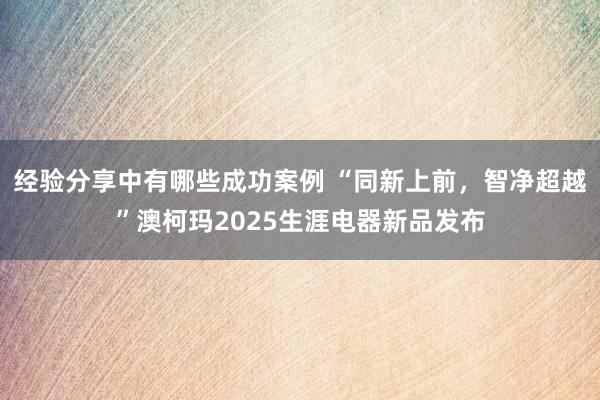 经验分享中有哪些成功案例 “同新上前，智净超越”澳柯玛2025生涯电器新品发布