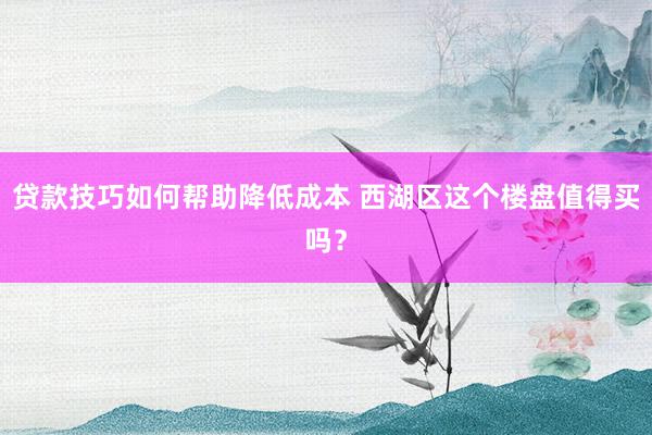 贷款技巧如何帮助降低成本 西湖区这个楼盘值得买吗？