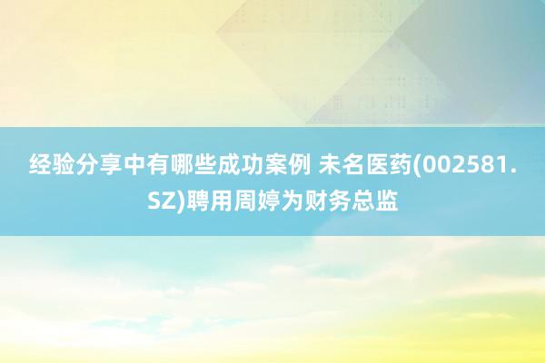 经验分享中有哪些成功案例 未名医药(002581.SZ)聘用周婷为财务总监