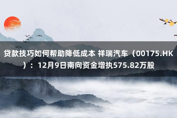 贷款技巧如何帮助降低成本 祥瑞汽车（00175.HK）：12月9日南向资金增执575.82万股