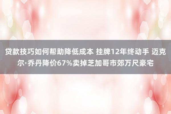 贷款技巧如何帮助降低成本 挂牌12年终动手 迈克尔·乔丹降价67%卖掉芝加哥市郊万尺豪宅