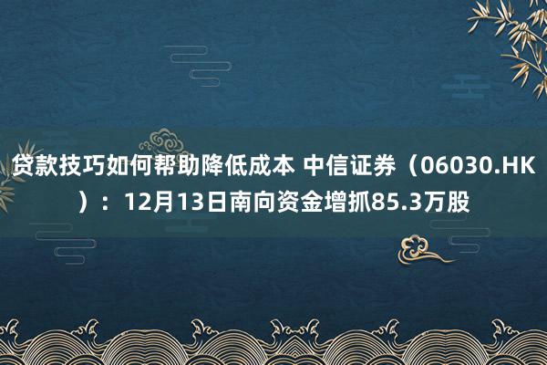 贷款技巧如何帮助降低成本 中信证券（06030.HK）：12月13日南向资金增抓85.3万股