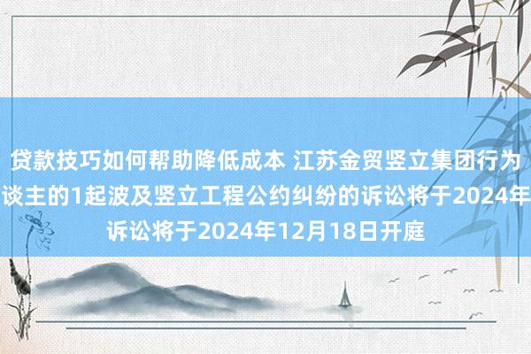 贷款技巧如何帮助降低成本 江苏金贸竖立集团行为被告/被上诉东谈主的1起波及竖立工程公约纠纷的诉讼将于2024年12月18日开庭