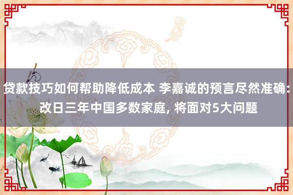 贷款技巧如何帮助降低成本 李嘉诚的预言尽然准确: 改日三年中国多数家庭, 将面对5大问题