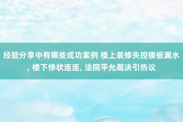 经验分享中有哪些成功案例 楼上装修失控楼板漏水, 楼下惨状连连, 法院平允裁决引热议