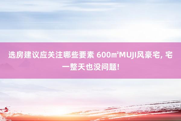 选房建议应关注哪些要素 600㎡MUJI风豪宅, 宅一整天也没问题!