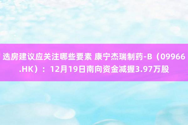 选房建议应关注哪些要素 康宁杰瑞制药-B（09966.HK）：12月19日南向资金减握3.97万股