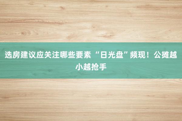 选房建议应关注哪些要素 “日光盘”频现！公摊越小越抢手