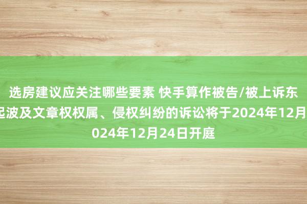 选房建议应关注哪些要素 快手算作被告/被上诉东谈主的1起波及文章权权属、侵权纠纷的诉讼将于2024年12月24日开庭