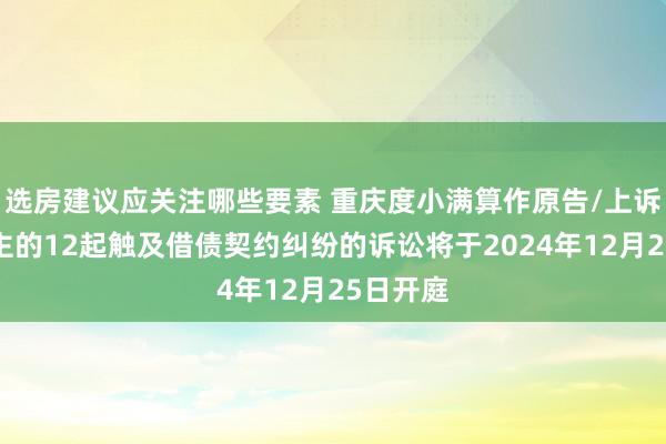 选房建议应关注哪些要素 重庆度小满算作原告/上诉东说念主的12起触及借债契约纠纷的诉讼将于2024年12月25日开庭