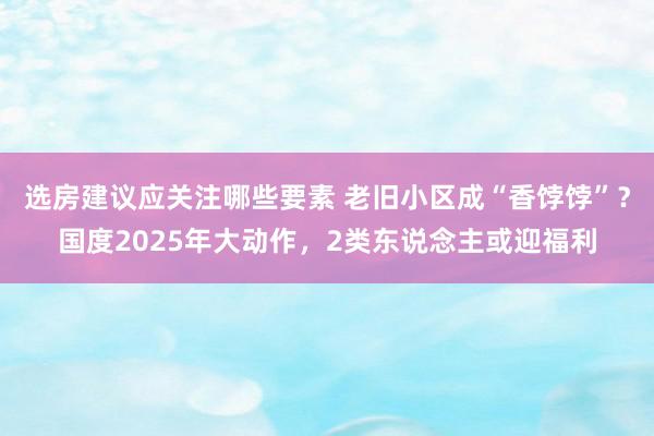 选房建议应关注哪些要素 老旧小区成“香饽饽”？国度2025年大动作，2类东说念主或迎福利