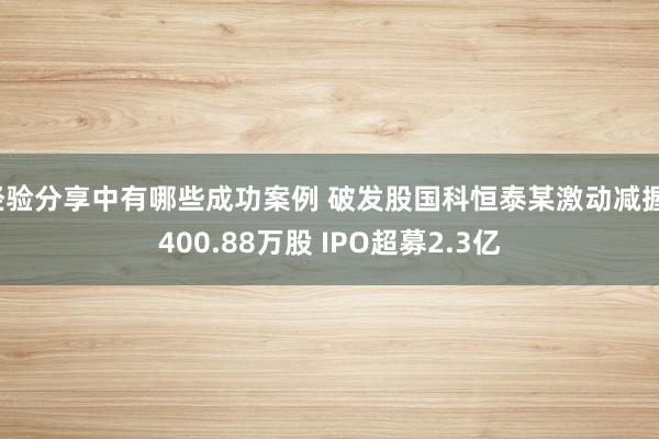 经验分享中有哪些成功案例 破发股国科恒泰某激动减握1400.88万股 IPO超募2.3亿