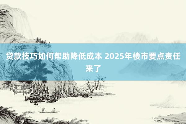 贷款技巧如何帮助降低成本 2025年楼市要点责任来了