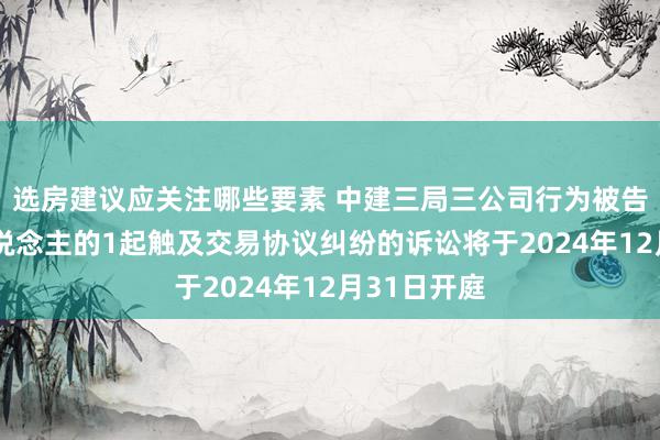 选房建议应关注哪些要素 中建三局三公司行为被告/被上诉东说念主的1起触及交易协议纠纷的诉讼将于2024年12月31日开庭