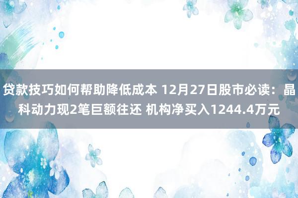 贷款技巧如何帮助降低成本 12月27日股市必读：晶科动力现2笔巨额往还 机构净买入1244.4万元