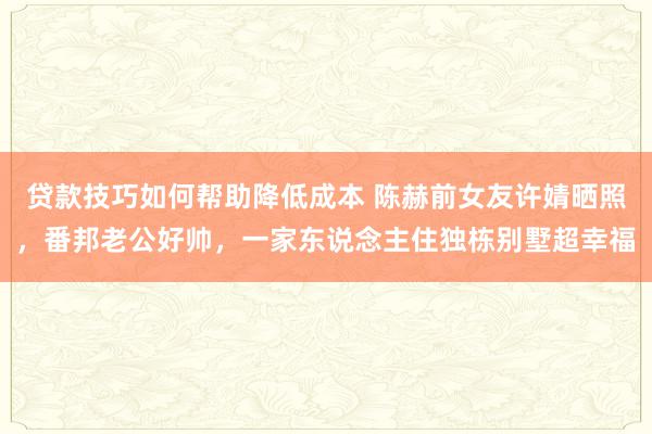 贷款技巧如何帮助降低成本 陈赫前女友许婧晒照，番邦老公好帅，一家东说念主住独栋别墅超幸福