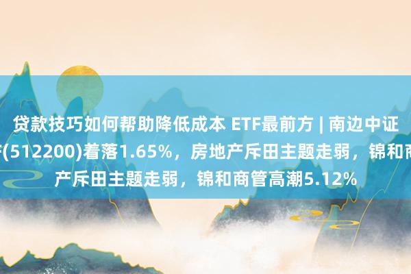 贷款技巧如何帮助降低成本 ETF最前方 | 南边中证全指房地产ETF(512200)着落1.65%，房地产斥田主题走弱，锦和商管高潮5.12%