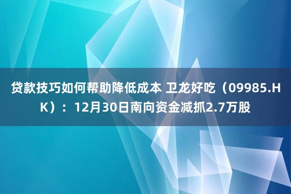 贷款技巧如何帮助降低成本 卫龙好吃（09985.HK）：12月30日南向资金减抓2.7万股