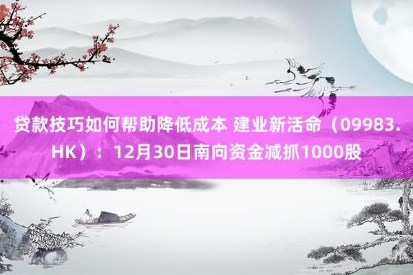 贷款技巧如何帮助降低成本 建业新活命（09983.HK）：12月30日南向资金减抓1000股